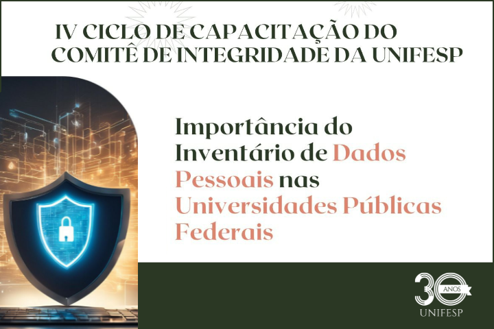 A imagem trata do IV Ciclo de Capacitação do Comitê de Integridade da UNIFESP. O título principal destaca a importância do Inventário de Dados Pessoais nas Universidades Públicas Federais. Há uma representação visual de segurança digital, com um escudo azul que contém um ícone de cadeado no centro, simbolizando proteção de dados. Na parte inferior direita, há o logotipo de 30 anos UNIFESP, em comemoração ao aniversário da universidade.