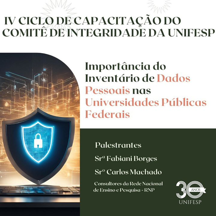 A imagem é um cartaz promocional do IV Ciclo de Capacitação do Comitê de Integridade da UNIFESP. O tema principal destacado é a importância do inventário de dados pessoais nas universidades públicas federais. O cartaz apresenta dois palestrantes: Sra. Fabiani Borges Sr. Carlos Machado Ambos são descritos como consultores da Rede Nacional de Ensino e Pesquisa (RNP). No lado esquerdo da imagem, há um ícone de um escudo digital com um cadeado ao centro, simbolizando a segurança e proteção de dados, com um fundo de gráficos digitais e linhas que lembram redes de comunicação. Na parte inferior direita, o cartaz mostra o logotipo da UNIFESP celebrando seus 30 anos.