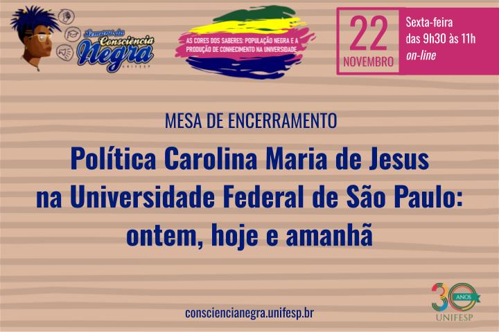 A imagem é um banner de divulgação de um evento online. Segue a descrição: Título principal: "Mesa de Encerramento: Política Carolina Maria de Jesus na Universidade Federal de São Paulo: ontem, hoje e amanhã". Data e horário: "22 de novembro (sexta-feira), das 9h30 às 11h". O evento será realizado "on-line". Tema geral: "As cores dos saberes: população negra e a produção de conhecimento na universidade". Logotipos e elementos visuais: Um logotipo do evento com a frase "Semana da Consciência Negra - UNIFESP". O número "30 anos" junto ao logo da UNIFESP no canto inferior direito. Um desenho estilizado de um rosto com cabelo afro no canto superior esquerdo. Informações adicionais: Um link para o site do evento: "consciencianegra.unifesp.br". O design usa cores vibrantes, com destaque para azul, amarelo, vermelho e verde, reforçando a temática cultural. O fundo é texturizado com listras horizontais em tom bege.