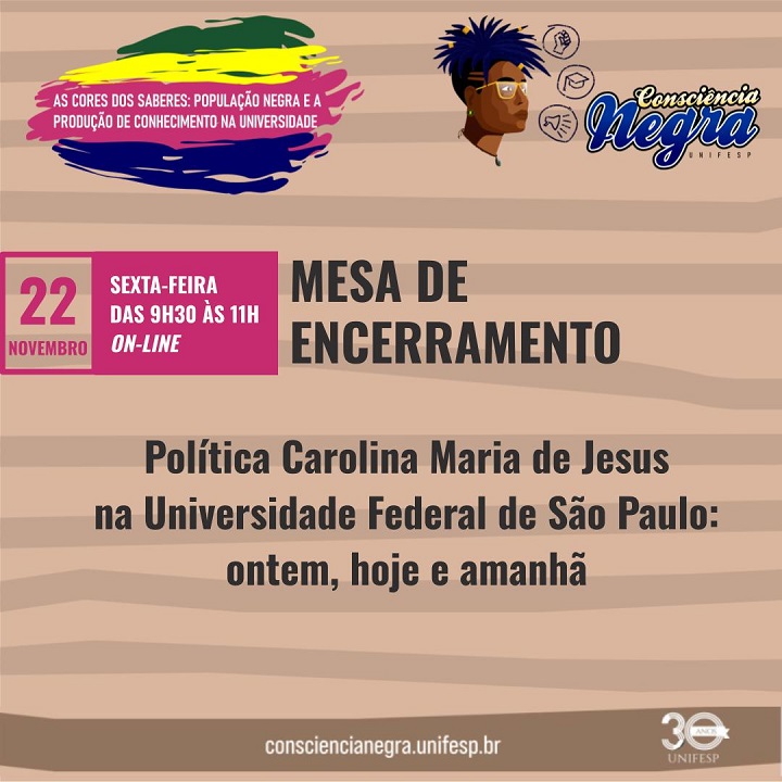 A imagem é outro banner de divulgação relacionado ao mesmo evento. Aqui está a descrição:  Título principal: "Mesa de Encerramento". Tema: "Política Carolina Maria de Jesus na Universidade Federal de São Paulo: ontem, hoje e amanhã". Data e horário: "22 de novembro (sexta-feira), das 9h30 às 11h, on-line". Tema geral do evento: "As cores dos saberes: população negra e a produção de conhecimento na universidade", destacado na parte superior da imagem. Elementos visuais: Desenho estilizado de um rosto com cabelo afro, óculos e acessórios, à direita do título geral. Logotipo "Consciência Negra UNIFESP" ao lado da ilustração. O número "30 anos" com o logotipo da UNIFESP no canto inferior direito. Informações adicionais: O link "consciencianegra.unifesp.br" aparece na parte inferior. O fundo utiliza tons de bege com linhas horizontais texturizadas, reforçando um estilo visual acolhedor e cultural. O design mantém o uso de cores vibrantes, com detalhes em rosa, azul, verde e amarelo.