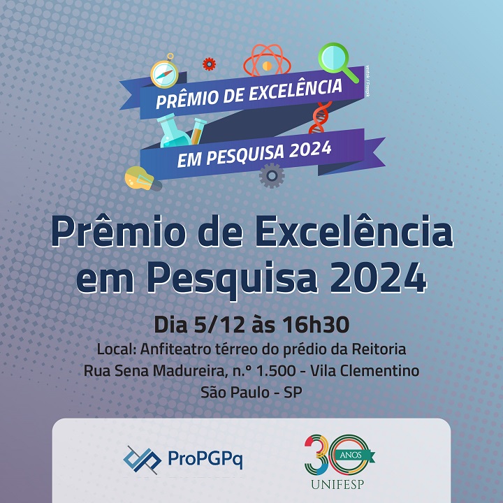 A imagem apresenta um banner promocional para o evento "Prêmio de Excelência em Pesquisa 2024". O design utiliza um fundo com um padrão gradiente em tons de azul e roxo, com elementos gráficos relacionados à ciência, como tubos de ensaio, engrenagens, uma lupa e átomos. O texto principal inclui: Título: "Prêmio de Excelência em Pesquisa 2024". Data e horário: "Dia 5/12 às 16h30". Local: "Anfiteatro térreo do prédio da Reitoria, Rua Sena Madureira, n.º 1500 - Vila Clementino, São Paulo - SP". Na parte inferior, há os logotipos da ProPGPq e da UNIFESP 30 anos. O design é limpo e destaca as informações principais do evento.