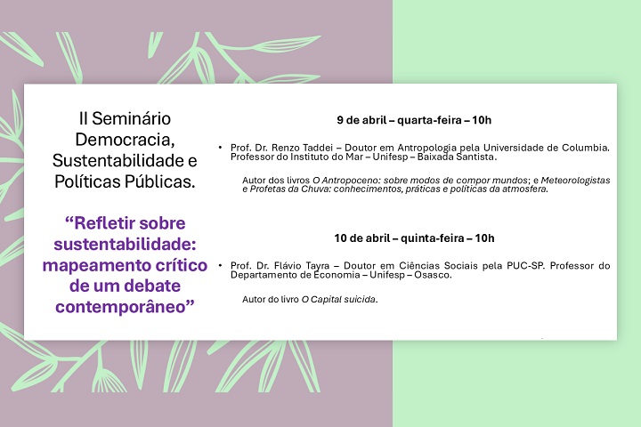A imagem é um cartaz de divulgação do II Seminário Democracia, Sustentabilidade e Políticas Públicas, com o tema "Refletir sobre sustentabilidade: mapeamento crítico de um debate contemporâneo".  O evento ocorrerá nos dias 9 e 10 de abril, às 10h, com palestras de:  9 de abril (quarta-feira): Prof. Dr. Renzo Taddei, doutor em Antropologia pela Universidade de Columbia e professor do Instituto do Mar – Unifesp – Baixada Santista. Autor dos livros O Antropoceno: sobre modos de compor mundos e Meteorologistas e Profetas da Chuva. 10 de abril (quinta-feira): Prof. Dr. Flávio Tayra, doutor em Ciências Sociais pela PUC-SP e professor do Departamento de Economia – Unifesp – Osasco. Autor do livro O Capital Suicida. Informações adicionais: 📍 Local: Eppen-Unifesp – Rua General Newton Estillac Leal, 932, Quitaúna, Osasco 📍 Sala 304 (presencial, com vagas limitadas) ✅ Inscrições gratuitas com direito a certificado de participação 🔗 Link para inscrição: https://rb.gy/xlmqrl  O fundo do cartaz tem um tom pastel com folhas verdes estilizadas, dando um aspecto natural e ecológico. O layout é organizado, destacando as informações principais em diferentes cores para facilitar a leitura.