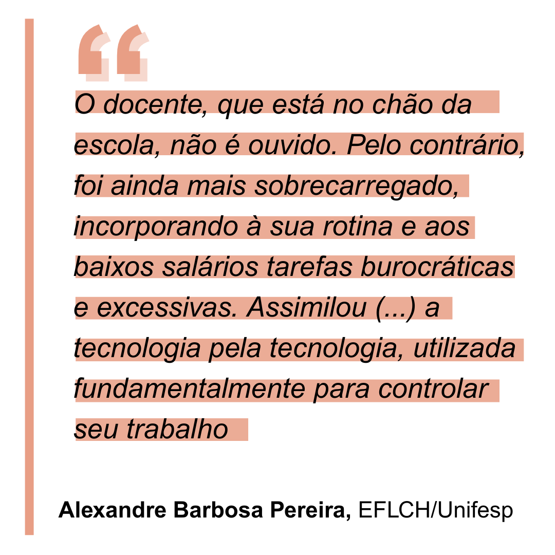 “O(a) docente, que está no chão da escola, não é ouvido(a). Pelo contrário, foi ainda mais sobrecarregado(a), incorporando à sua rotina e aos baixos salários tarefas burocráticas e excessivas. Assimilou em seu cotidiano a tecnologia pela tecnologia, utilizada fundamentalmente para controlar seu trabalho”. Alexandre Barbosa Pereira, da EFLCH/Unifesp