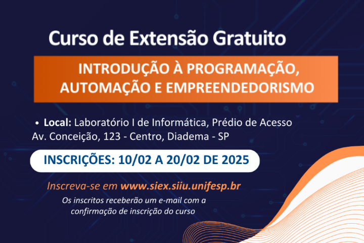 A imagem é um anúncio de um curso de extensão gratuito intitulado "Introdução à Programação, Automação e Empreendedorismo". O anúncio está em formato de texto sobreposto a um fundo com elementos gráficos e cores vibrantes.  Elementos principais:  Título do curso: "Introdução à Programação, Automação e Empreendedorismo" em destaque na parte superior do anúncio. Informações sobre o curso: "Curso de Extensão Gratuito" "Local: Laboratório I de Informática, Prédio de Acesso" "Av. Conceição, 123 - Centro, Diadema - SP" "INSCRIÇÕES: 10/02 A 20/02 DE 2025" "Inscreva-se em www.siex.siiu.unifesp.br" "Os inscritos receberão um e-mail com a confirmação de inscrição do curso"