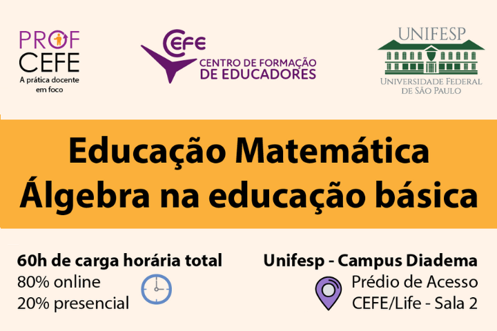 A imagem é um anúncio para um curso de formação de professores em Educação Matemática com foco em Álgebra na Educação Básica. O curso é oferecido pelo CEFE (Centro de Formação de Educadores) em parceria com a UNIFESP (Universidade Federal de São Paulo).  Elementos visuais:  Logotipos do CEFE e da UNIFESP no canto superior. Título do curso em destaque: Educação Matemática Álgebra na educação básica. Informações sobre carga horária (60h), formato (80% online, 20% presencial) e local (Unifesp - Campus Diadema).