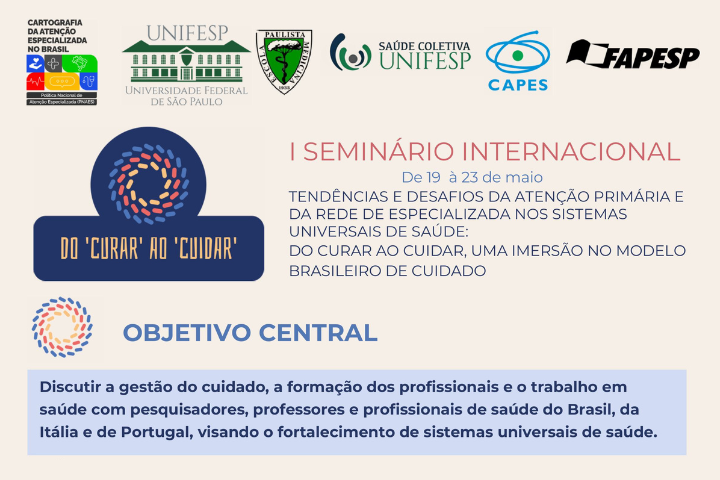 Cartaz do I Seminário Internacional "Do Curar ao Cuidar" Data: 19 a 23 de maio Tema: Tendências e desafios da atenção primária e especializada nos sistemas universais de saúde, com foco no modelo brasileiro de cuidado.  Objetivo central: Discutir a gestão do cuidado, a formação e o trabalho em saúde com profissionais do Brasil, Itália e Portugal, visando fortalecer os sistemas universais de saúde.  Realização: UNIFESP, CAPES, FAPESP e parceiros institucionais.