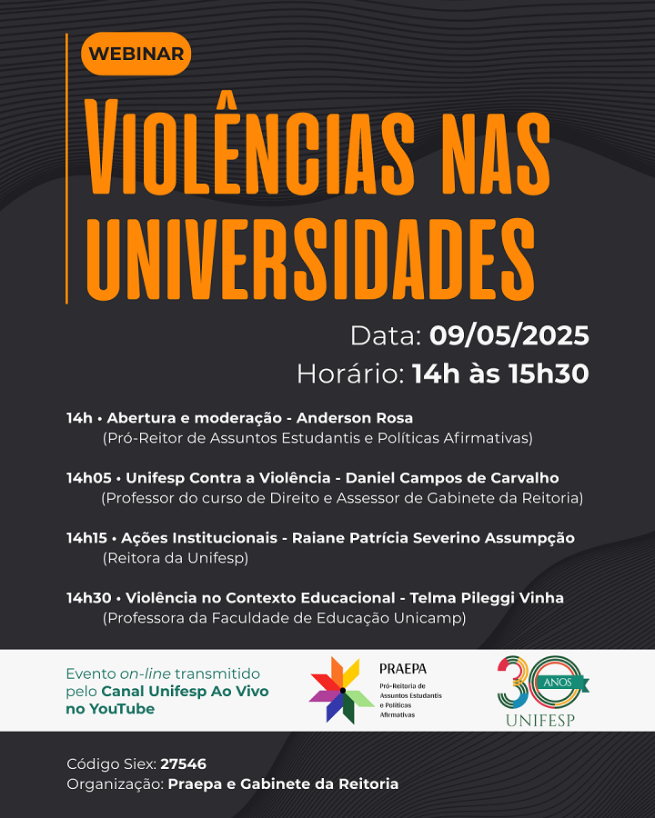 A imagem apresenta o webinar “Violências nas Universidades”, que acontecerá no dia 09/05/2025, das 14h às 15h30, com transmissão ao vivo pelo canal da Unifesp no YouTube.  Programação: 14h – Abertura e moderação: Anderson Rosa (Pró-Reitor de Assuntos Estudantis e Políticas Afirmativas)  14h05 – Unifesp Contra a Violência: Daniel Campos de Carvalho (Professor de Direito e Assessor da Reitoria)  14h15 – Ações Institucionais: Raiane Patrícia Severino Assumpção (Reitora da Unifesp)  14h30 – Violência no Contexto Educacional: Telma Pileggi Vinha (Professora da Faculdade de Educação da Unicamp)  📌 Organização: Praepa e Gabinete da Reitoria