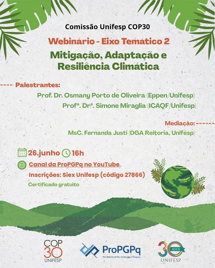 A imagem é um cartaz de divulgação de um evento da Comissão Unifesp COP30, com o seguinte conteúdo:  Webinário – Eixo Temático 2 Mitigação, Adaptação e Resiliência Climática Palestrantes:  Prof. Dr. Osmany Porto de Oliveira (Eppen/Unifesp)  Profª. Drª. Simone Miraglia (ICAQF/Unifesp)  Mediação:  MSc. Fernanda Justi (DGA Reitoria, Unifesp)  📅 26 de junho 🕓 16h 🌐 Canal da ProPGPq no YouTube 📝 Inscrições: Siex Unifesp (código 27866) 🎓 Certificado gratuito  Na parte inferior, há os logotipos da COP30 UNIFESP, da ProPGPq (Pró-Reitoria de Pós-Graduação e Pesquisa), e o selo de 30 anos da UNIFESP. O fundo tem elementos gráficos verdes com folhas tropicais e um globo terrestre estilizado.