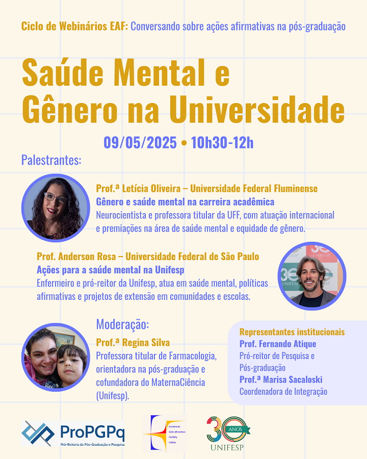 A imagem é um cartaz de divulgação de um webinário intitulado “Saúde Mental e Gênero na Universidade”, que faz parte do Ciclo de Webinários EAF sobre ações afirmativas na pós-graduação. O evento ocorrerá em 09/05/2025, das 10h30 às 12h.  Palestrantes:  Prof.ª Letícia Oliveira (UFF): “Gênero e saúde mental na carreira acadêmica”.  Prof. Anderson Rosa (Unifesp): “Ações para a saúde mental na Unifesp”.  Moderação:  Prof.ª Regina Silva (Unifesp).  Representantes institucionais:  Prof. Fernando Atique (Pró-reitor de Pesquisa e Pós-graduação).  Prof.ª Marisa Sacaloski (Coordenadora de Integração).  Logos das instituições organizadoras aparecem na parte inferior, incluindo a Unifesp, celebrando seus 30 anos.