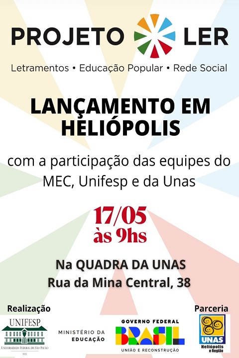 A imagem é um cartaz de divulgação do evento de lançamento do Projeto LER em Heliópolis. A composição é clara, colorida e bem estruturada, com informações destacadas de forma acessível.  Elementos visuais e textuais: Topo do cartaz: Logo do Projeto LER ao centro, com o símbolo circular colorido e a tipografia “PROJETO LER”.  Logo abaixo, o lema do projeto: Letramentos • Educação Popular • Rede Social  Parte central: Em destaque, com letras grandes e em negrito: LANÇAMENTO EM HELIÓPOLIS  Logo abaixo, em letras menores: "com a participação das equipes do MEC, Unifesp e da Unas"  Informações do evento (em vermelho e preto): 17/05 às 9hs  Na QUADRA DA UNAS Rua da Mina Central, 38  Rodapé do cartaz: Logos das instituições realizadoras e parceiras:  UNIFESP (Universidade Federal de São Paulo)  Ministério da Educação  Governo Federal - Brasil, União e Reconstrução  UNAS Heliópolis e Região  O fundo do cartaz é claro, com elementos gráficos suaves em tons pastel que remetem às cores do logotipo do projeto, reforçando a identidade visual de forma harmoniosa e acolhedora.  Se quiser, posso ajudar a transformar esse cartaz em uma versão digital para redes sociais ou sugerir variações para outros territórios.