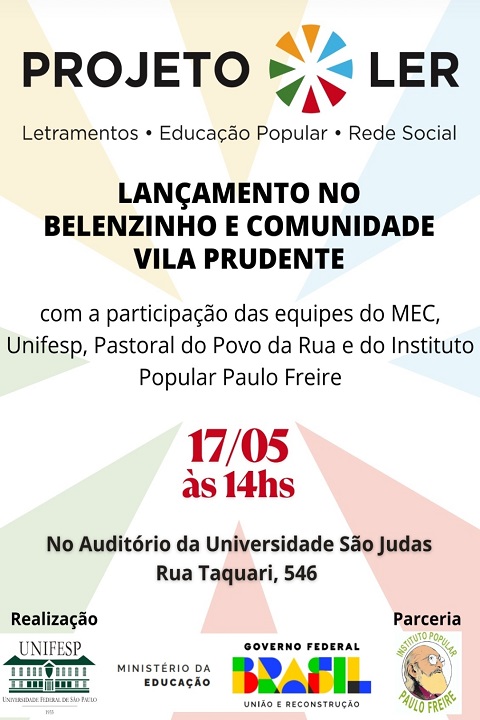 Esta imagem é um cartaz de divulgação do evento de lançamento do Projeto LER nas comunidades do Belenzinho e da Vila Prudente. Ele segue o mesmo padrão visual do cartaz anterior, promovendo clareza e coesão com a identidade visual do projeto.  Elementos presentes no cartaz: Parte superior: Logo do Projeto LER, com o símbolo circular multicolorido à esquerda e o nome "PROJETO LER" em destaque.  Logo abaixo, o lema: Letramentos • Educação Popular • Rede Social  Informações principais (em destaque): LANÇAMENTO NO BELENZINHO E COMUNIDADE VILA PRUDENTE (em letras maiúsculas e negrito)  Texto explicativo: "com a participação das equipes do MEC, Unifesp, Pastoral do Povo da Rua e do Instituto Popular Paulo Freire"  Detalhes do evento: 17/05 às 14hs (em vermelho e negrito, para chamar atenção)  Local: No Auditório da Universidade São Judas Rua Taquari, 546  Rodapé: Logos das entidades realizadoras e parceiras:  UNIFESP  Ministério da Educação  Governo Federal (Brasil – União e Reconstrução)  Instituto Popular Paulo Freire  Design: O fundo utiliza faixas de cores suaves (amarelo, azul, verde, vermelho), inspiradas nas cores do logotipo, criando uma estética leve e acolhedora. A diagramação prioriza a leitura fácil e rápida, com contrastes fortes nas informações principais.