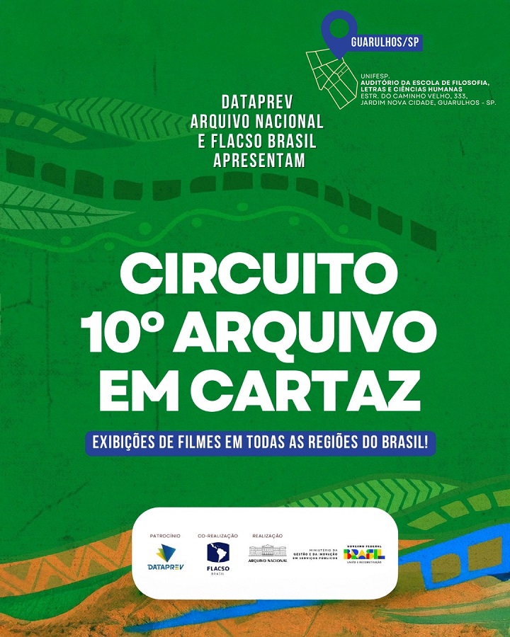 A imagem é um cartaz promocional do “Circuito 10º Arquivo em Cartaz”, um evento que envolve exibições de filmes em todas as regiões do Brasil.  Elementos do cartaz: Fundo: Verde com elementos gráficos em tons de verde, azul e laranja, remetendo a trilhas ou caminhos estilizados, folhas e movimento.  Título em destaque:  Em letras grandes e brancas: “CIRCUITO 10º ARQUIVO EM CARTAZ”  Abaixo do título, em uma faixa azul: “EXIBIÇÕES DE FILMES EM TODAS AS REGIÕES DO BRASIL!”  Organização:  No topo, em letras brancas: “DATAPREV, ARQUIVO NACIONAL E FLACSO BRASIL APRESENTAM”  Local do evento (específico para Guarulhos/SP):  Ícone de localização com texto: “GUARULHOS/SP”  Abaixo, em letras pequenas: UNIFESP, Auditório da Escola de Filosofia, Letras e Ciências Humanas. Estr. do Caminho Velho, 333, Jardim Nova Cidade, Guarulhos - SP.  Logos e apoios (na parte inferior do cartaz):  Patrocínio: DATAPREV  Co-realização: FLACSO Brasil  Realização: Arquivo Nacional / Ministério da Gestão e da Inovação em Serviços Públicos  Apoio institucional: Governo Federal do Brasil – Brasil União e Reconstrução
